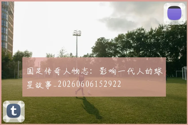 国足传奇人物志:影响一代人的球星故事_20260606152922