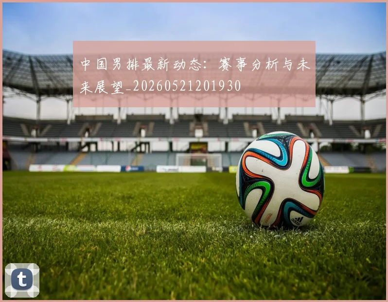 中国男排最新动态：赛事分析与未来展望_20260521201930