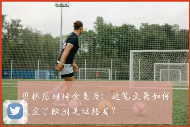 贝林厄姆转会皇马：这笔交易如何改变了欧洲足坛格局？