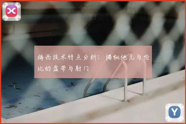 梅西技术特点分析：揭秘他无与伦比的盘带与射门